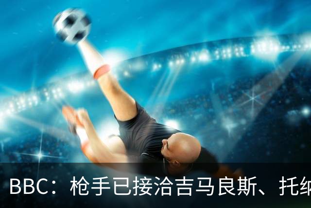 BBC：枪手已接洽吉马良斯、托纳利但尚未报价，只想要1名顶级中场